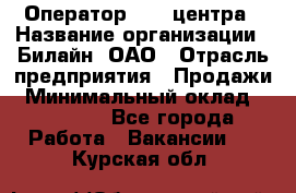 Оператор Call-центра › Название организации ­ Билайн, ОАО › Отрасль предприятия ­ Продажи › Минимальный оклад ­ 15 000 - Все города Работа » Вакансии   . Курская обл.